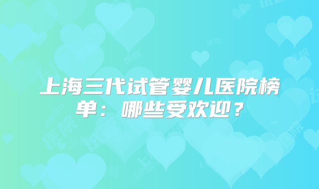 上海三代试管婴儿医院榜单：哪些受欢迎？