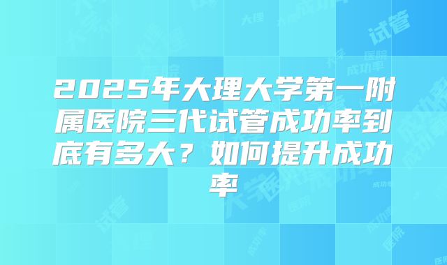 2025年大理大学第一附属医院三代试管成功率到底有多大？如何提升成功率