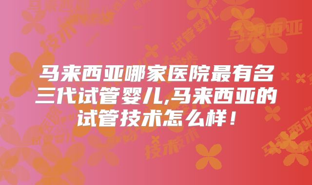 马来西亚哪家医院最有名三代试管婴儿,马来西亚的试管技术怎么样！