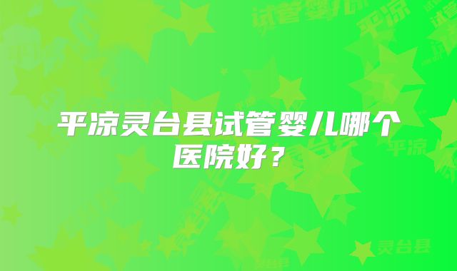 平凉灵台县试管婴儿哪个医院好?