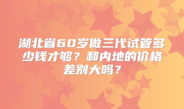 湖北省60岁做三代试管多少钱才够？和内地的价格差别大吗？