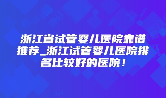 浙江省试管婴儿医院靠谱推荐_浙江试管婴儿医院排名比较好的医院！