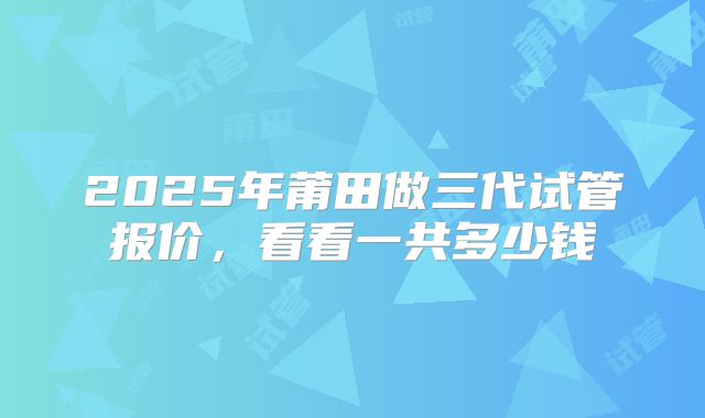 2025年莆田做三代试管报价，看看一共多少钱