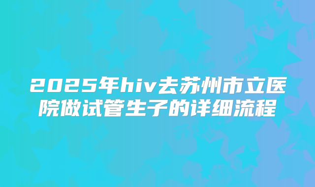 2025年hiv去苏州市立医院做试管生子的详细流程