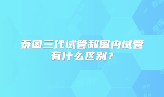 泰国三代试管和国内试管有什么区别？