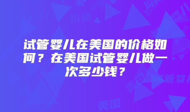 试管婴儿在美国的价格如何？在美国试管婴儿做一次多少钱？