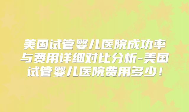 美国试管婴儿医院成功率与费用详细对比分析-美国试管婴儿医院费用多少！