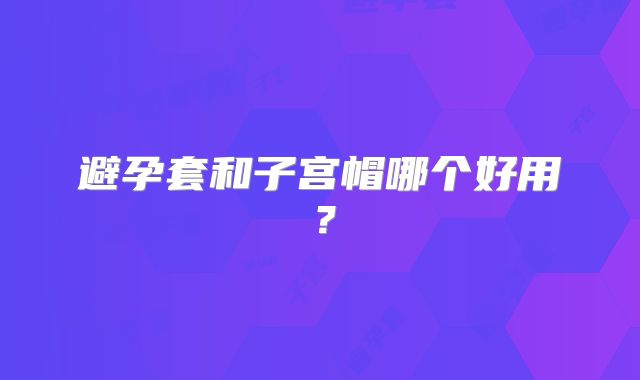 避孕套和子宫帽哪个好用？