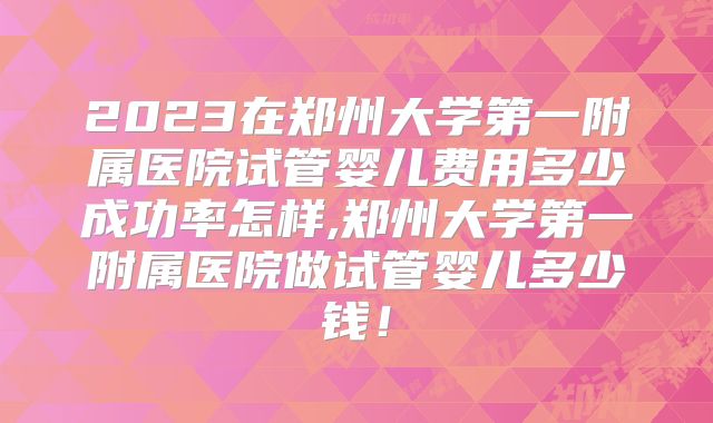 2023在郑州大学第一附属医院试管婴儿费用多少成功率怎样,郑州大学第一附属医院做试管婴儿多少钱！