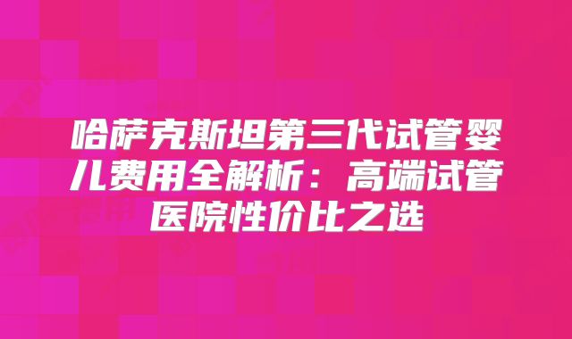 哈萨克斯坦第三代试管婴儿费用全解析:高端试管医院性价比之选