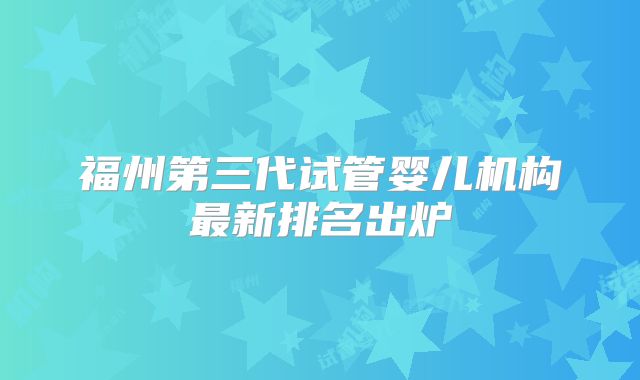 福州第三代试管婴儿机构最新排名出炉