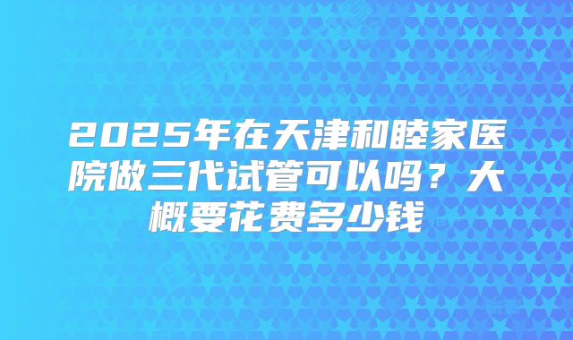 2025年在天津和睦家医院做三代试管可以吗？大概要花费多少钱