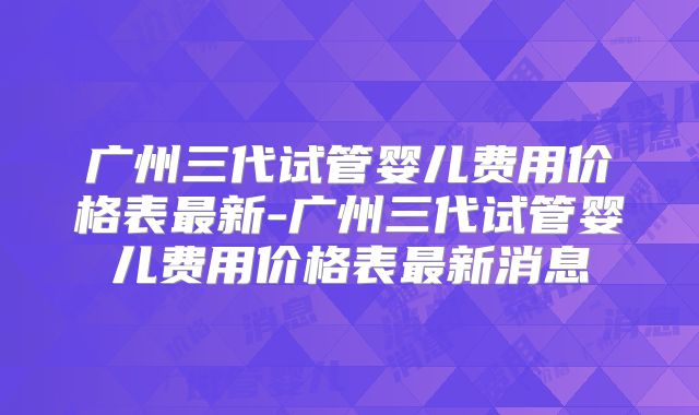 广州三代试管婴儿费用价格表最新-广州三代试管婴儿费用价格表最新消息