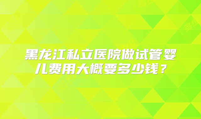 黑龙江私立医院做试管婴儿费用大概要多少钱?