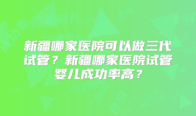 新疆哪家医院可以做三代试管？新疆哪家医院试管婴儿成功率高？