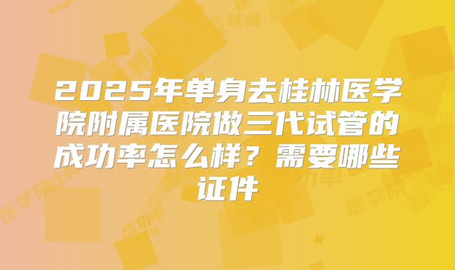 2025年单身去桂林医学院附属医院做三代试管的成功率怎么样？需要哪些证件