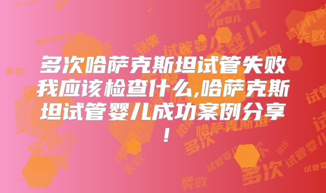 多次哈萨克斯坦试管失败我应该检查什么,哈萨克斯坦试管婴儿成功案例分享！