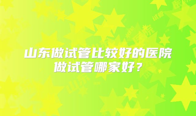 山东做试管比较好的医院做试管哪家好？