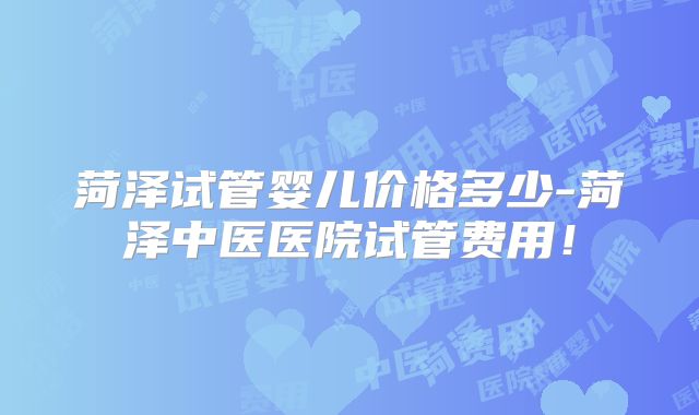 菏泽试管婴儿价格多少-菏泽中医医院试管费用！