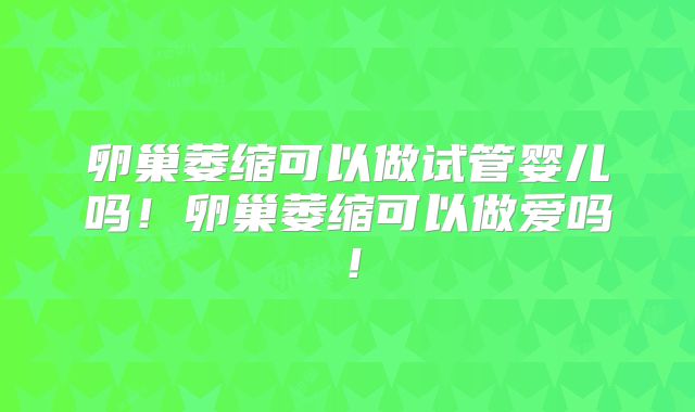 卵巢萎缩可以做试管婴儿吗！卵巢萎缩可以做爱吗！