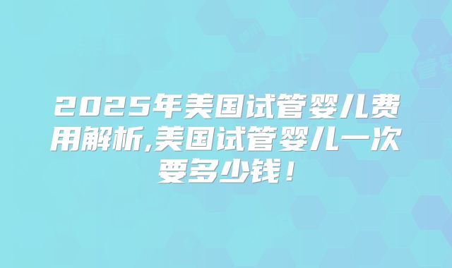 2025年美国试管婴儿费用解析,美国试管婴儿一次要多少钱！