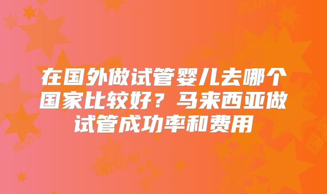 在国外做试管婴儿去哪个国家比较好？马来西亚做试管成功率和费用