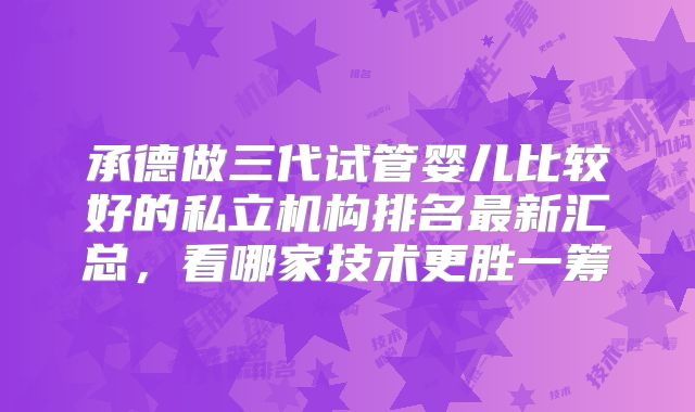 承德做三代试管婴儿比较好的私立机构排名最新汇总，看哪家技术更胜一筹