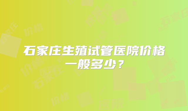 石家庄生殖试管医院价格一般多少?