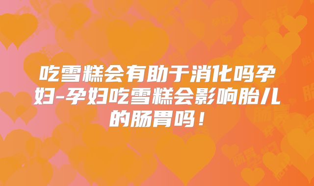 吃雪糕会有助于消化吗孕妇-孕妇吃雪糕会影响胎儿的肠胃吗!