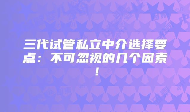 三代试管私立中介选择要点：不可忽视的几个因素！
