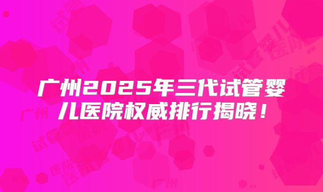广州2025年三代试管婴儿医院权威排行揭晓！
