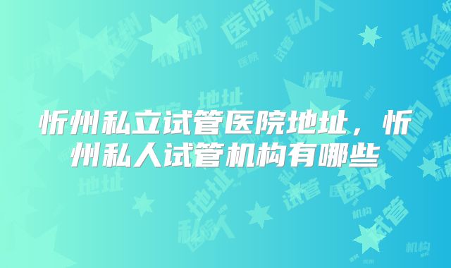 忻州私立试管医院地址,忻州私人试管机构有哪些