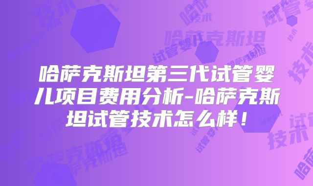 哈萨克斯坦第三代试管婴儿项目费用分析-哈萨克斯坦试管技术怎么样！