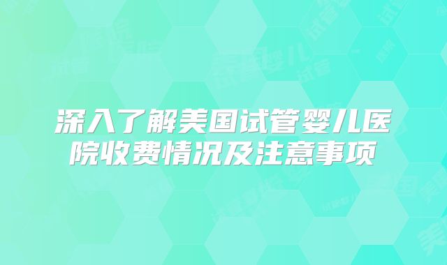 深入了解美国试管婴儿医院收费情况及注意事项