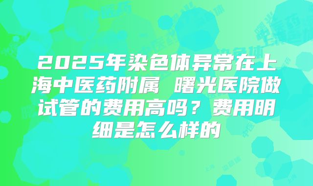 2025年染色体异常在上海中医药附属 曙光医院做试管的费用高吗?费用明细是怎么样的