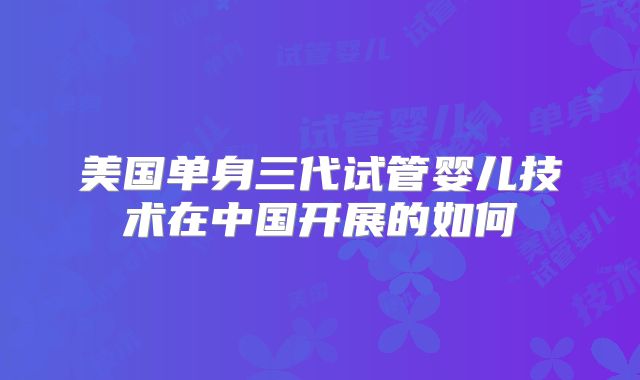 美国单身三代试管婴儿技术在中国开展的如何