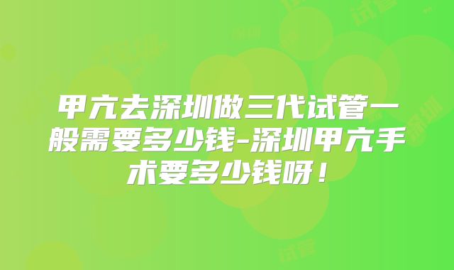 甲亢去深圳做三代试管一般需要多少钱-深圳甲亢手术要多少钱呀！