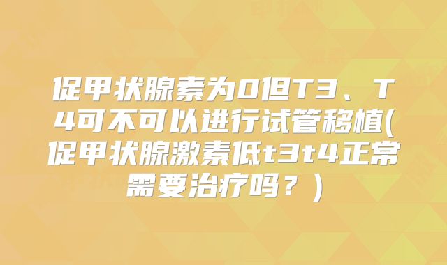 促甲状腺素为0但T3、T4可不可以进行试管移植(促甲状腺激素低t3t4正常需要治疗吗？)