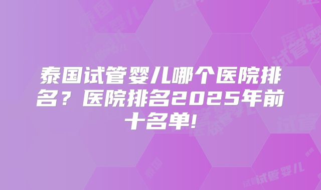 泰国试管婴儿哪个医院排名？医院排名2025年前十名单!