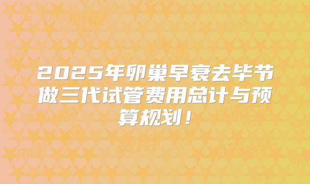 2025年卵巢早衰去毕节做三代试管费用总计与预算规划！