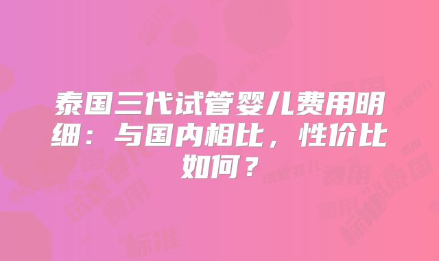 泰国三代试管婴儿费用明细：与国内相比，性价比如何？