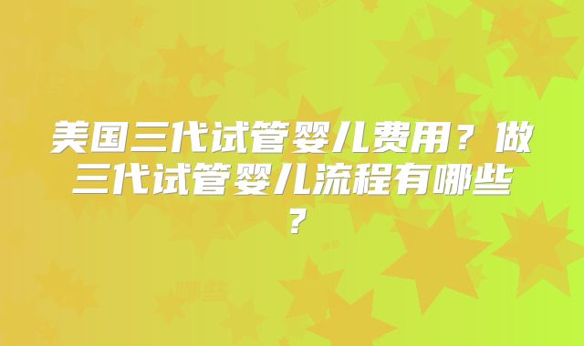 美国三代试管婴儿费用？做三代试管婴儿流程有哪些？