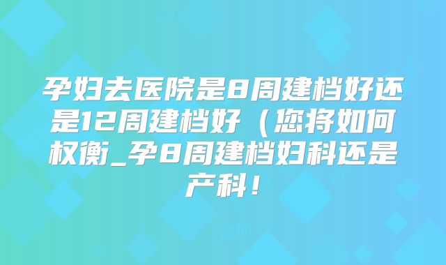 孕妇去医院是8周建档好还是12周建档好（您将如何权衡_孕8周建档妇科还是产科！
