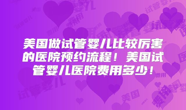 美国做试管婴儿比较厉害的医院预约流程！美国试管婴儿医院费用多少！