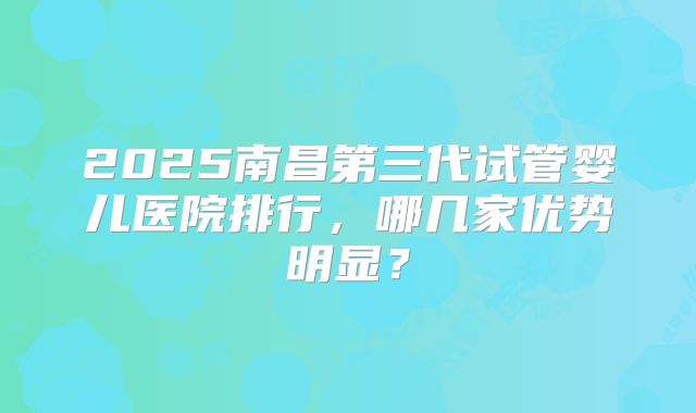 2025南昌第三代试管婴儿医院排行，哪几家优势明显？