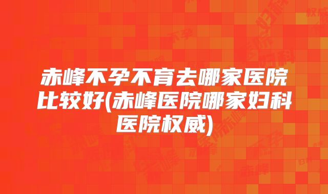 赤峰不孕不育去哪家医院比较好(赤峰医院哪家妇科医院权威)