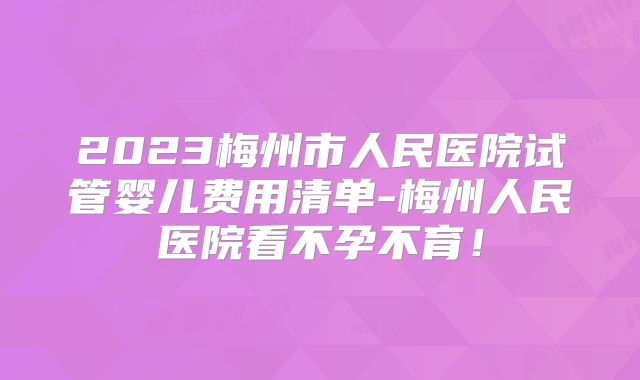 2023梅州市人民医院试管婴儿费用清单-梅州人民医院看不孕不育！
