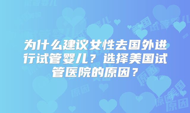 为什么建议女性去国外进行试管婴儿?选择美国试管医院的原因?