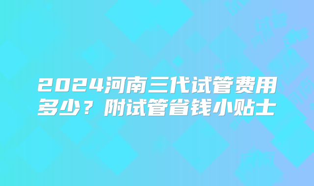 2024河南三代试管费用多少？附试管省钱小贴士