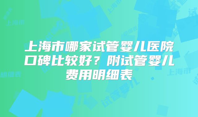 上海市哪家试管婴儿医院口碑比较好？附试管婴儿费用明细表